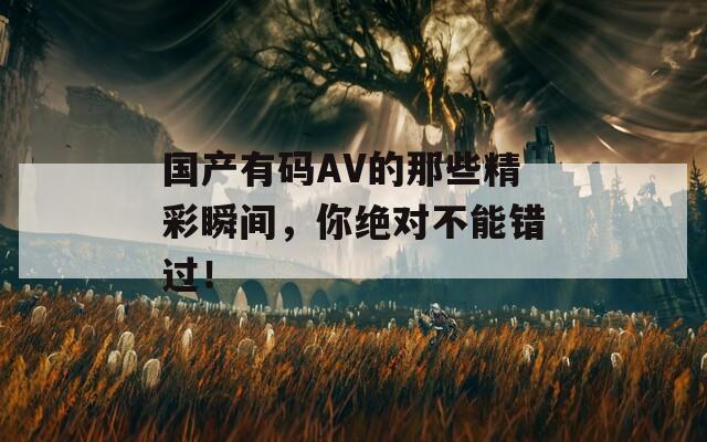 国产有码AV的那些精彩瞬间，你绝对不能错过！