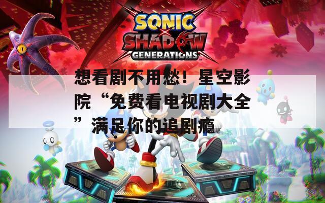 想看剧不用愁！星空影院“免费看电视剧大全”满足你的追剧瘾