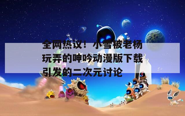 全网热议！小雪被老杨玩弄的呻吟动漫版下载引发的二次元讨论