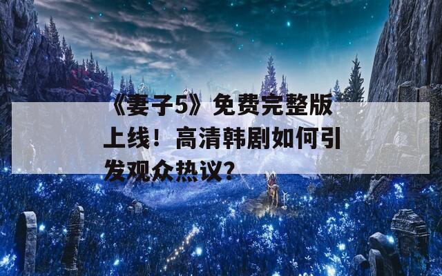 《妻子5》免费完整版上线！高清韩剧如何引发观众热议？
