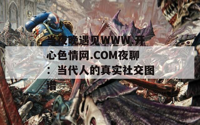 当夜晚遇见WWW.开心色情网.COM夜聊：当代人的真实社交图谱
