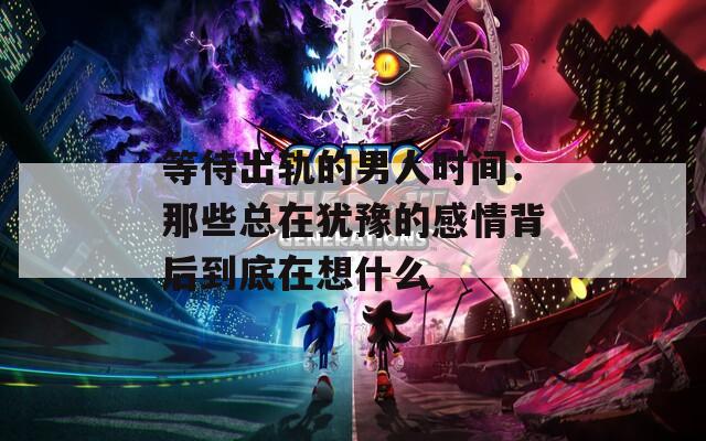 等待出轨的男人时间：那些总在犹豫的感情背后到底在想什么