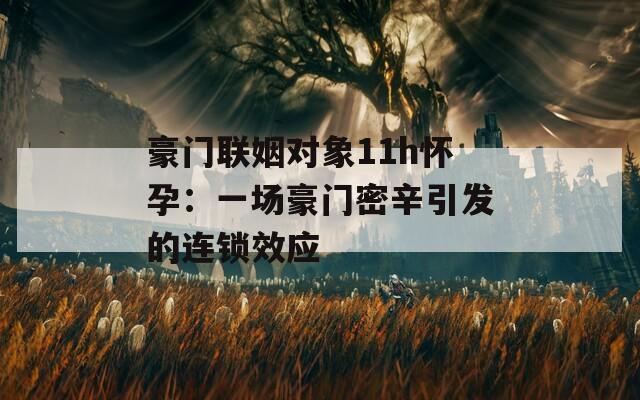 豪门联姻对象11h怀孕：一场豪门密辛引发的连锁效应