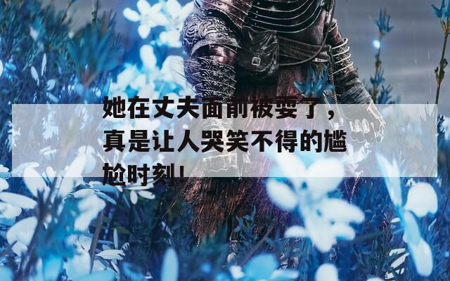 她在丈夫面前被耍了，真是让人哭笑不得的尴尬时刻！