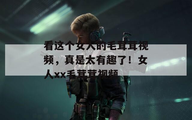 看这个女人的毛茸茸视频，真是太有趣了！女人xx毛茸茸视频