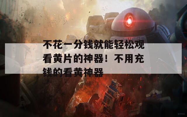 不花一分钱就能轻松观看黄片的神器！不用充钱的看黄神器