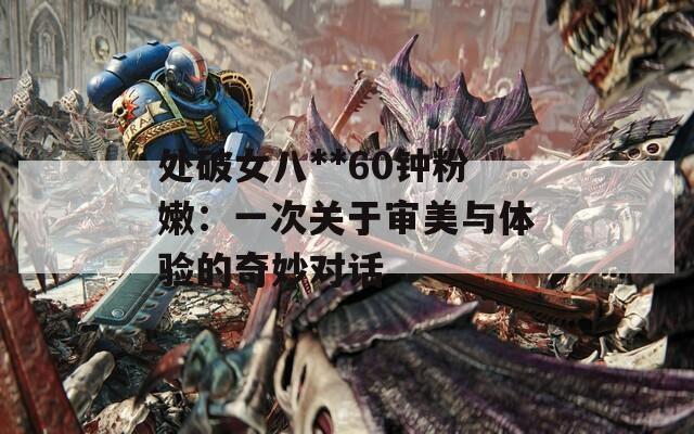 处破女八**60钟粉嫩：一次关于审美与体验的奇妙对话