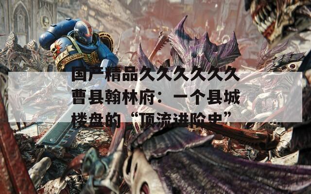 国产精品久久久久久久曹县翰林府：一个县城楼盘的“顶流进阶史”