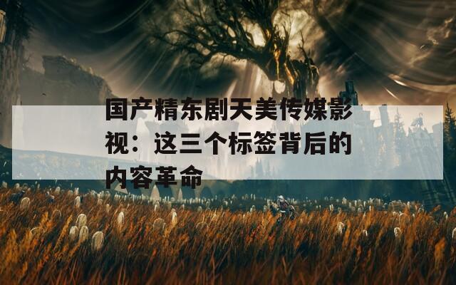 国产精东剧天美传媒影视：这三个标签背后的内容革命