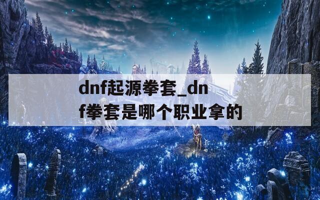 dnf起源拳套_dnf拳套是哪个职业拿的