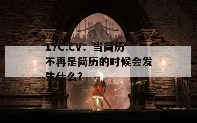 17C.CV：当简历不再是简历的时候会发生什么？