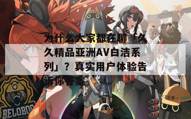 为什么大家都在聊「久久精品亚洲AV白洁系列」？真实用户体验告诉你答案
