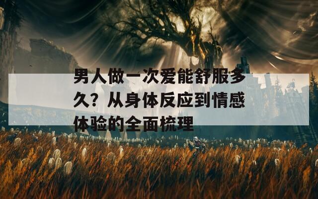 男人做一次爱能舒服多久？从身体反应到情感体验的全面梳理
