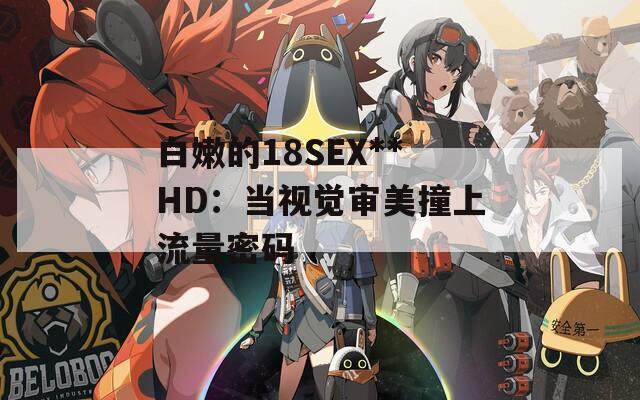 白嫩的18SEX**HD：当视觉审美撞上流量密码