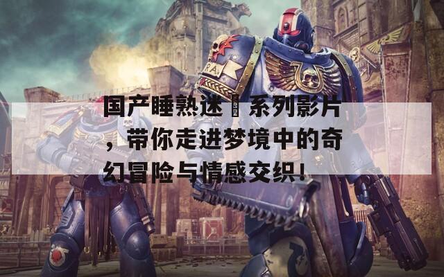 国产睡熟迷奷系列影片，带你走进梦境中的奇幻冒险与情感交织！