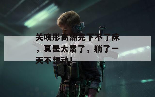 关哓彤高潮完下不了床，真是太累了，躺了一天不想动！