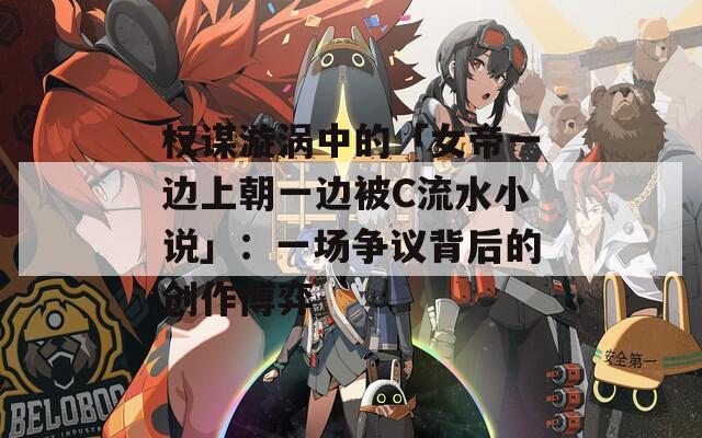 权谋漩涡中的「女帝一边上朝一边被C流水小说」：一场争议背后的创作博弈