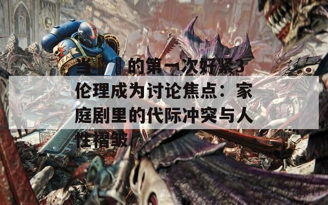 当妺妺的第一次好紧3伦理成为讨论焦点：家庭剧里的代际冲突与人性褶皱