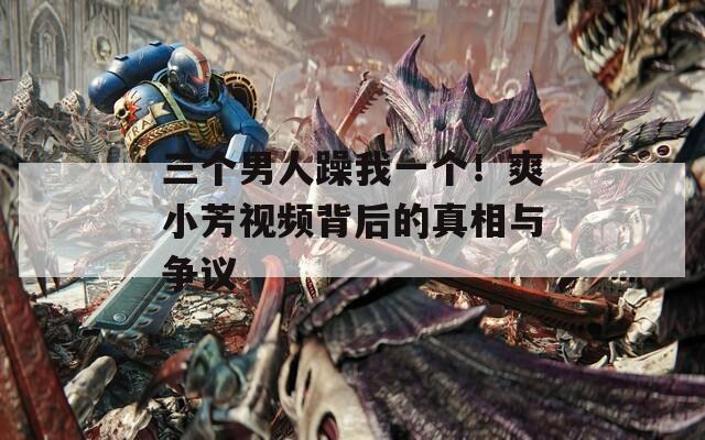 三个男人躁我一个！爽小芳视频背后的真相与争议