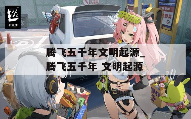 腾飞五千年文明起源_腾飞五千年 文明起源