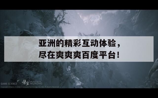 亚洲的精彩互动体验，尽在爽爽爽百度平台！