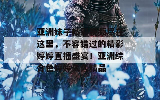 亚洲妹子精彩视频尽在这里，不容错过的精彩婷婷直播盛宴！亚洲综合色婷婷久久精品