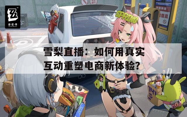 雪梨直播：如何用真实互动重塑电商新体验？