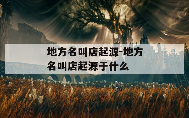 地方名叫店起源-地方名叫店起源于什么