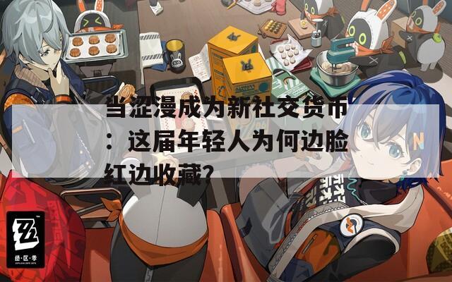 当涩漫成为新社交货币：这届年轻人为何边脸红边收藏？
