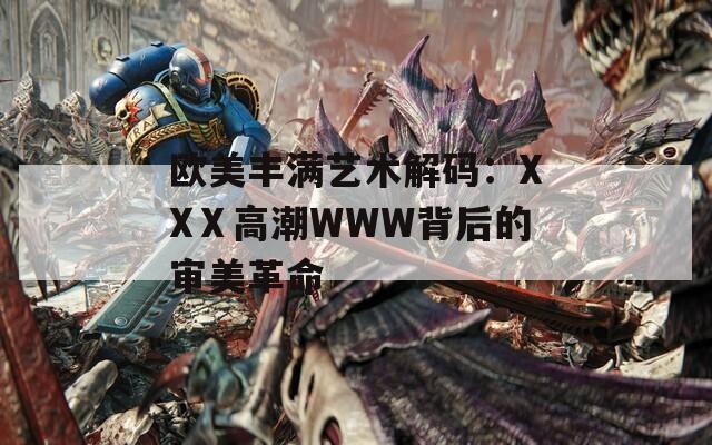 欧美丰满艺术解码：XXⅩ高潮WWW背后的审美革命