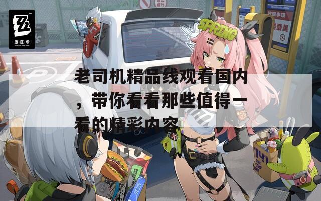 老司机精品线观看国内，带你看看那些值得一看的精彩内容