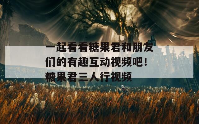 一起看看糖果君和朋友们的有趣互动视频吧！糖果君三人行视频