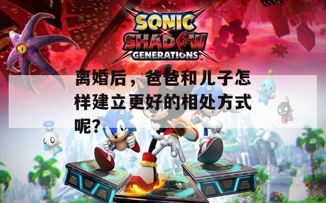 离婚后，爸爸和儿子怎样建立更好的相处方式呢？