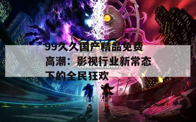 99久久国产精品免费高潮：影视行业新常态下的全民狂欢