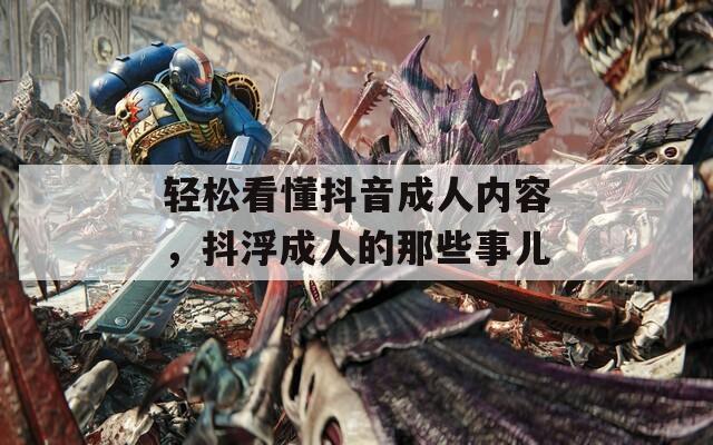 轻松看懂抖音成人内容，抖浮成人的那些事儿