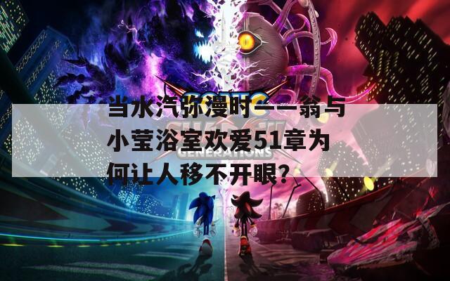 当水汽弥漫时——翁与小莹浴室欢爱51章为何让人移不开眼？