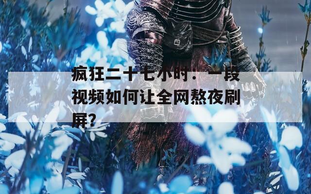 疯狂二十七小时：一段视频如何让全网熬夜刷屏？