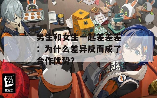 男生和女生一起差差差：为什么差异反而成了合作优势？