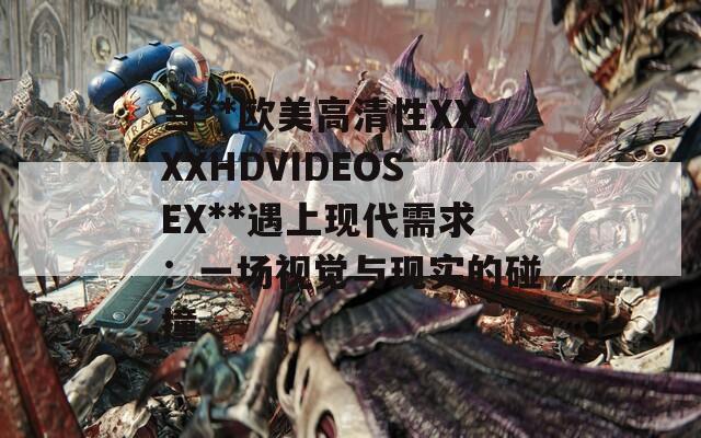 当**欧美高清性XXXXHDVIDEOSEX**遇上现代需求：一场视觉与现实的碰撞