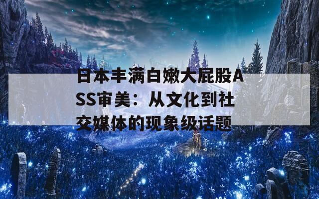 日本丰满白嫩大屁股ASS审美：从文化到社交媒体的现象级话题