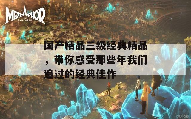 国产精品三级经典精品，带你感受那些年我们追过的经典佳作