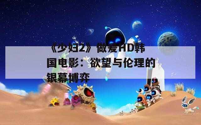 《少妇2》做爰HD韩国电影：欲望与伦理的银幕博弈