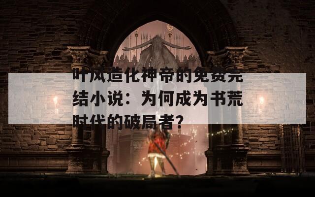 叶风造化神帝的免费完结小说：为何成为书荒时代的破局者？