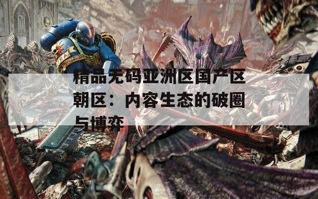 精品无码亚洲区国产区朝区：内容生态的破圈与博弈