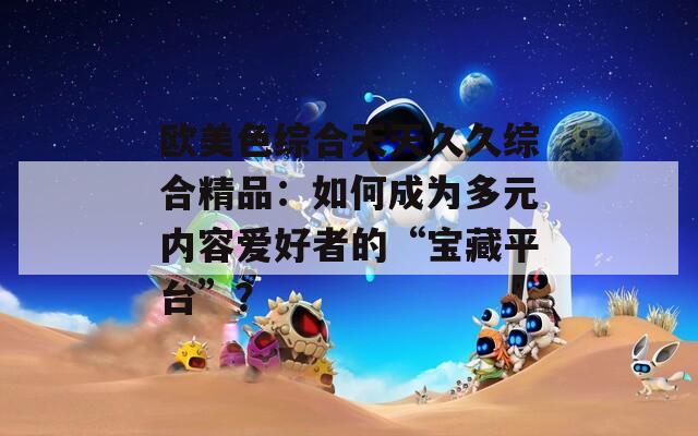 欧美色综合天天久久综合精品：如何成为多元内容爱好者的“宝藏平台”？