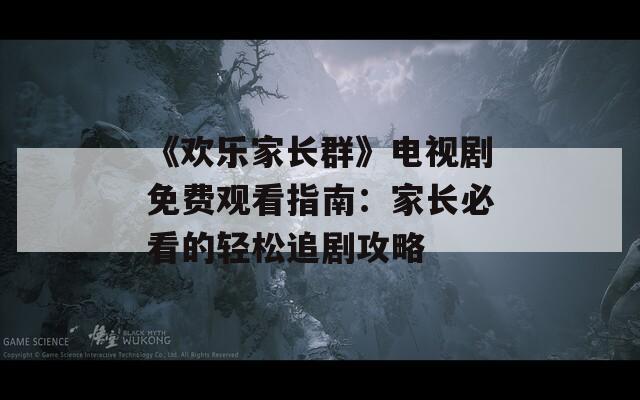 《欢乐家长群》电视剧免费观看指南：家长必看的轻松追剧攻略