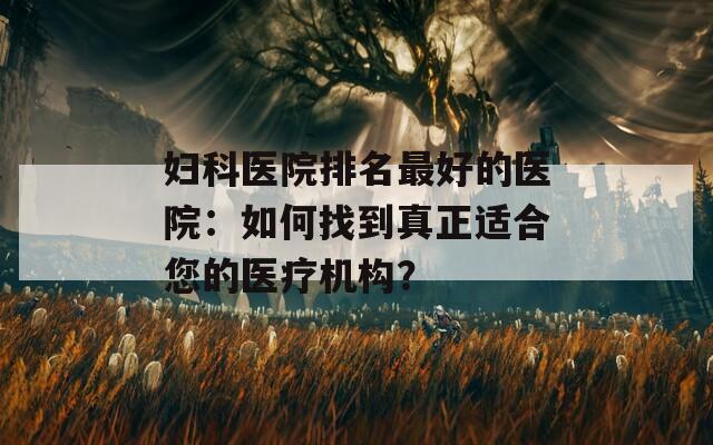 妇科医院排名最好的医院：如何找到真正适合您的医疗机构？