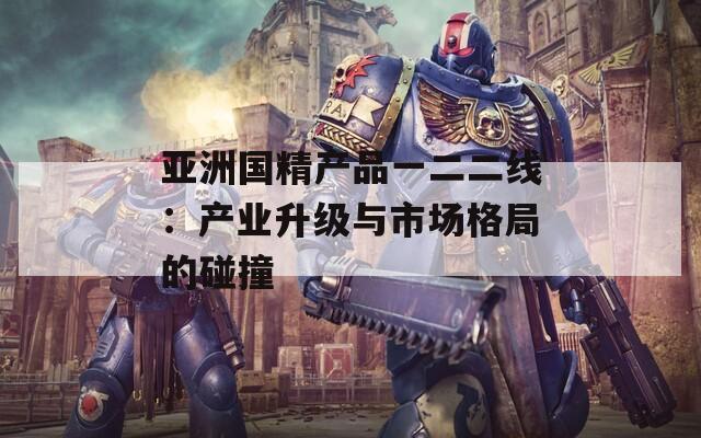 亚洲国精产品一二二线：产业升级与市场格局的碰撞