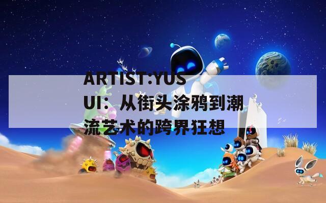 ARTIST:YUSUI：从街头涂鸦到潮流艺术的跨界狂想