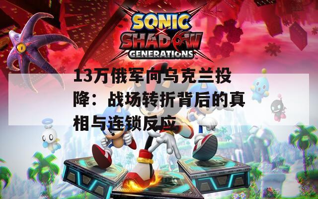 13万俄军向乌克兰投降：战场转折背后的真相与连锁反应